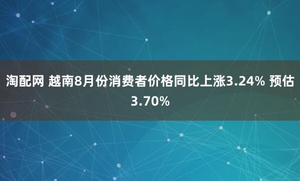淘配网 越南8月份消费者价格同比上涨3.24% 预估3.70%