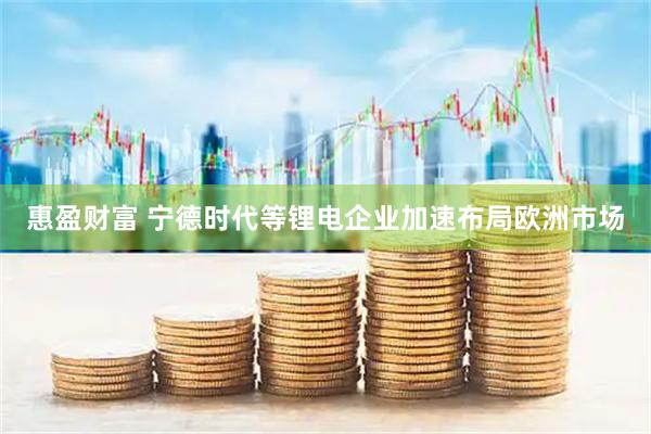 惠盈财富 宁德时代等锂电企业加速布局欧洲市场