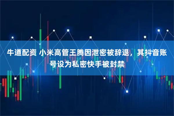 牛道配资 小米高管王腾因泄密被辞退，其抖音账号设为私密快手被封禁