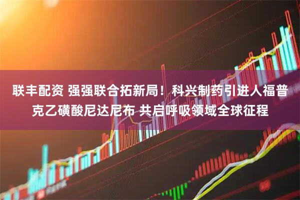 联丰配资 强强联合拓新局！科兴制药引进人福普克乙磺酸尼达尼布 共启呼吸领域全球征程