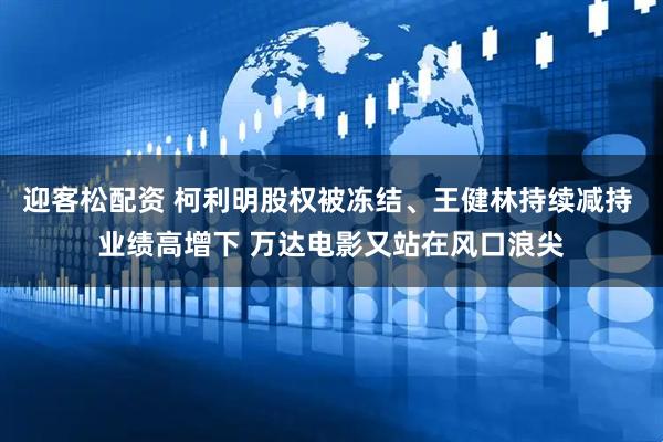 迎客松配资 柯利明股权被冻结、王健林持续减持 业绩高增下 万达电影又站在风口浪尖