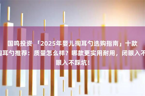 国鸣投资 「2025年婴儿掏耳勺选购指南」十款婴儿掏耳勺推荐：质量怎么样？哪款更实用耐用，闭眼入不踩坑！