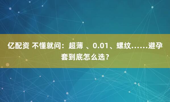 亿配资 不懂就问：超薄 、0.01、螺纹……避孕套到底怎么选？