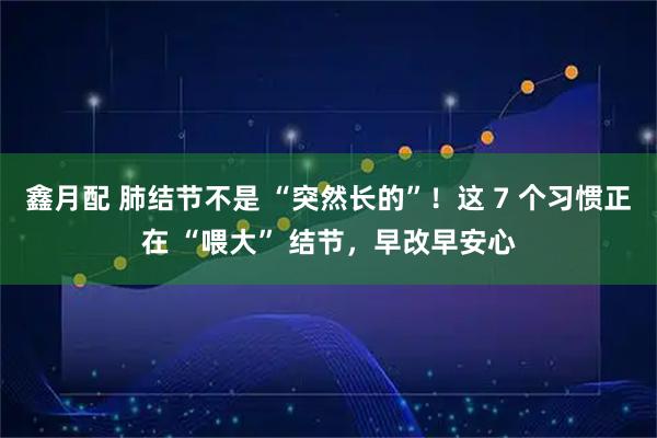 鑫月配 肺结节不是 “突然长的”！这 7 个习惯正在 “喂大” 结节，早改早安心