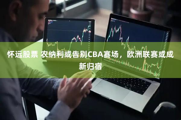 怀远股票 农纳利或告别CBA赛场，欧洲联赛或成新归宿