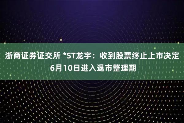 浙商证券证交所 *ST龙宇：收到股票终止上市决定 6月10日进入退市整理期