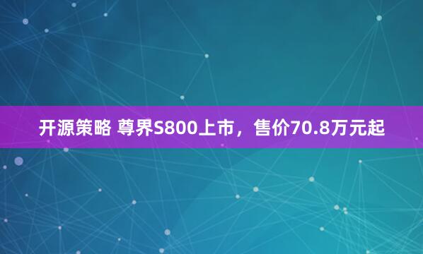开源策略 尊界S800上市，售价70.8万元起