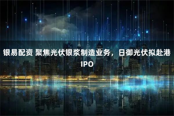 银易配资 聚焦光伏银浆制造业务，日御光伏拟赴港IPO