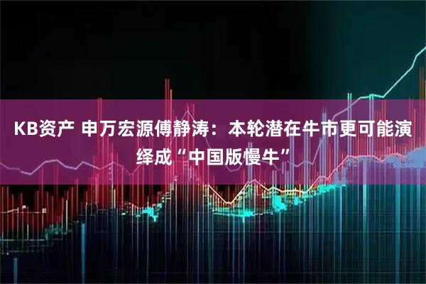 KB资产 申万宏源傅静涛：本轮潜在牛市更可能演绎成“中国版慢牛”