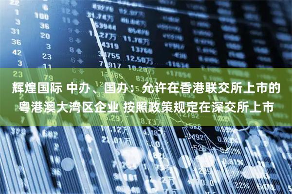 辉煌国际 中办、国办：允许在香港联交所上市的粤港澳大湾区企业 按照政策规定在深交所上市