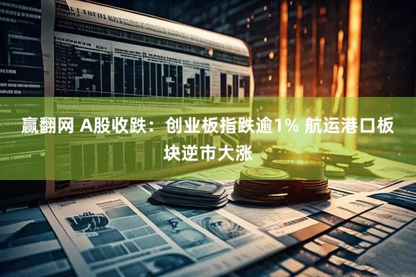 赢翻网 A股收跌：创业板指跌逾1% 航运港口板块逆市大涨