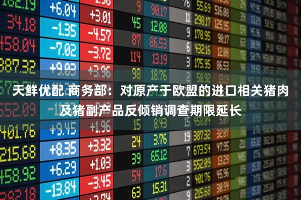 天鲜优配 商务部：对原产于欧盟的进口相关猪肉及猪副产品反倾销调查期限延长