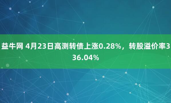 益牛网 4月23日高测转债上涨0.28%，转股溢价率336.04%