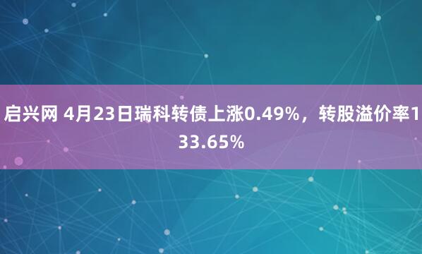启兴网 4月23日瑞科转债上涨0.49%，转股溢价率133.65%