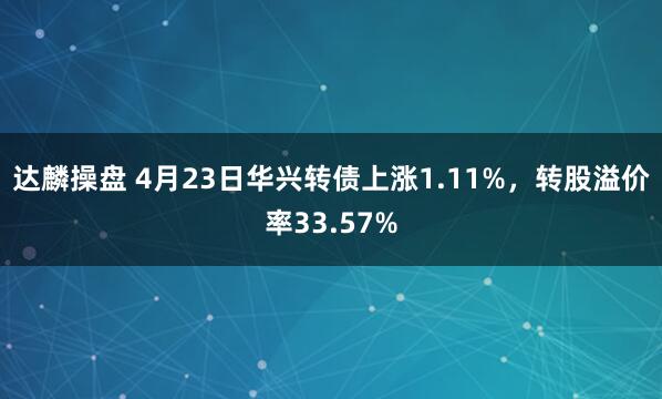 达麟操盘 4月23日华兴转债上涨1.11%，转股溢价率33.57%