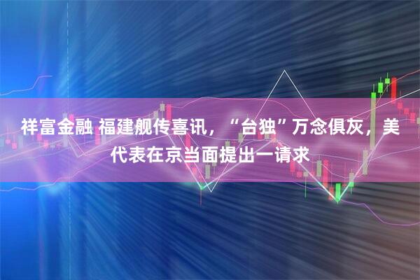 祥富金融 福建舰传喜讯，“台独”万念俱灰，美代表在京当面提出一请求