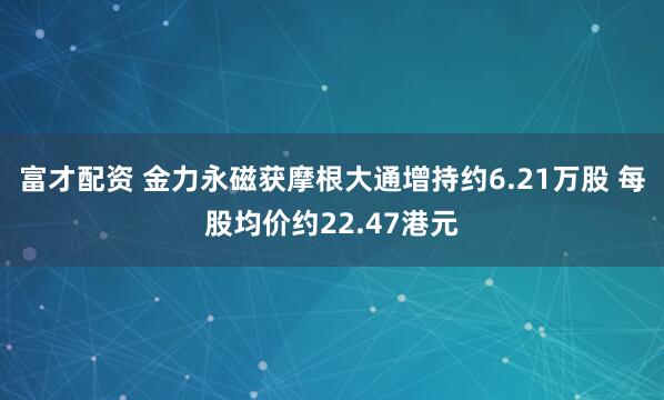 富才配资 金力永磁获摩根大通增持约6.21万股 每股均价约22.47港元
