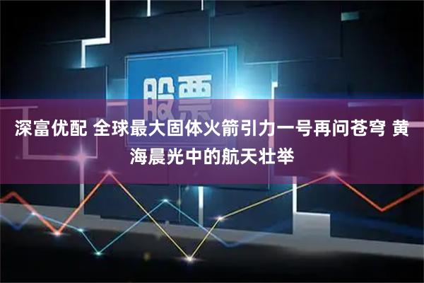 深富优配 全球最大固体火箭引力一号再问苍穹 黄海晨光中的航天壮举